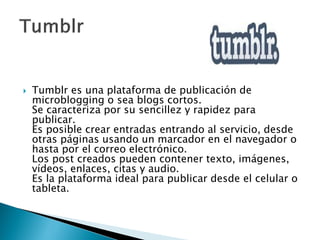  Tumblr es una plataforma de publicación de
microblogging o sea blogs cortos.
Se caracteriza por su sencillez y rapidez para
publicar.
Es posible crear entradas entrando al servicio, desde
otras páginas usando un marcador en el navegador o
hasta por el correo electrónico.
Los post creados pueden contener texto, imágenes,
vídeos, enlaces, citas y audio.
Es la plataforma ideal para publicar desde el celular o
tableta.
 