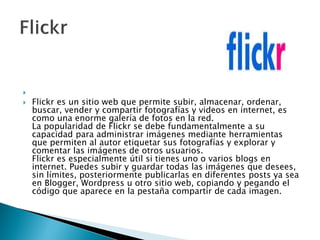 
 Flickr es un sitio web que permite subir, almacenar, ordenar,
buscar, vender y compartir fotografías y videos en internet, es
como una enorme galería de fotos en la red.
La popularidad de Flickr se debe fundamentalmente a su
capacidad para administrar imágenes mediante herramientas
que permiten al autor etiquetar sus fotografías y explorar y
comentar las imágenes de otros usuarios.
Flickr es especialmente útil si tienes uno o varios blogs en
internet. Puedes subir y guardar todas las imágenes que desees,
sin límites, posteriormente publicarlas en diferentes posts ya sea
en Blogger, Wordpress u otro sitio web, copiando y pegando el
código que aparece en la pestaña compartir de cada imagen.
 