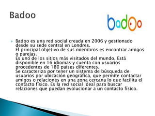 Badoo es una red social creada en 2006 y gestionado
desde su sede central en Londres.
El principal objetivo de sus miembros es encontrar amigos
o parejas.
Es uno de los sitios más visitados del mundo. Está
disponible en 16 idiomas y cuenta con usuarios
procedentes de 180 países diferentes.
Se caracteriza por tener un sistema de búsqueda de
usuarios por ubicación geográfica, que permite contactar
amigos o relaciones en una zona cercana lo que facilita el
contacto físico. Es la red social ideal para buscar
relaciones que puedan evolucionar a un contacto físico.
 