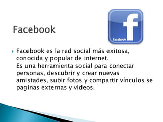  Facebook es la red social más exitosa,
conocida y popular de internet.
Es una herramienta social para conectar
personas, descubrir y crear nuevas
amistades, subir fotos y compartir vínculos se
paginas externas y videos.
 