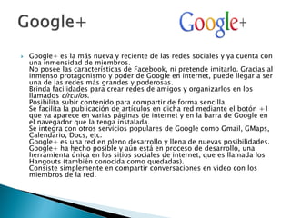  Google+ es la más nueva y reciente de las redes sociales y ya cuenta con
una inmensidad de miembros.
No posee las características de Facebook, ni pretende imitarlo. Gracias al
inmenso protagonismo y poder de Google en internet, puede llegar a ser
una de las redes más grandes y poderosas.
Brinda facilidades para crear redes de amigos y organizarlos en los
llamados círculos.
Posibilita subir contenido para compartir de forma sencilla.
Se facilita la publicación de artículos en dicha red mediante el botón +1
que ya aparece en varias páginas de internet y en la barra de Google en
el navegador que la tenga instalada.
Se integra con otros servicios populares de Google como Gmail, GMaps,
Calendario, Docs, etc.
Google+ es una red en pleno desarrollo y llena de nuevas posibilidades.
Google+ ha hecho posible y aún está en proceso de desarrollo, una
herramienta única en los sitios sociales de internet, que es llamada los
Hangouts (también conocida como quedadas).
Consiste simplemente en compartir conversaciones en video con los
miembros de la red.
 