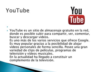 
 YouTube es un sitio de almacenaje gratuito en la red,
donde es posible subir para compartir, ver, comentar,
buscar y descargar videos.
Es uno más de los varios servicios que ofrece Google.
Es muy popular gracias a la posibilidad de alojar
vídeos personales de forma sencilla. Posee una gran
variedad de clips de películas, programas de
televisión y vídeos musicales.
En la actualidad ha llegado a constituir un
complemento de la televisión.
 
