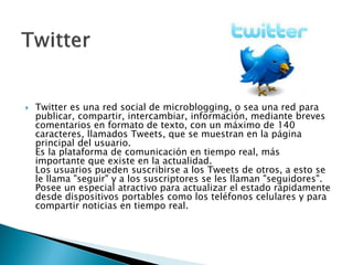  Twitter es una red social de microblogging, o sea una red para
publicar, compartir, intercambiar, información, mediante breves
comentarios en formato de texto, con un máximo de 140
caracteres, llamados Tweets, que se muestran en la página
principal del usuario.
Es la plataforma de comunicación en tiempo real, más
importante que existe en la actualidad.
Los usuarios pueden suscribirse a los Tweets de otros, a esto se
le llama "seguir" y a los suscriptores se les llaman "seguidores".
Posee un especial atractivo para actualizar el estado rápidamente
desde dispositivos portables como los teléfonos celulares y para
compartir noticias en tiempo real.
 