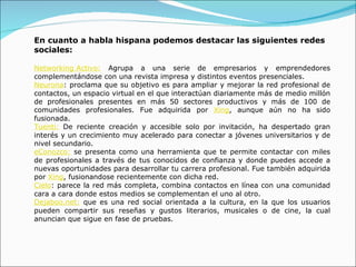 En cuanto a habla hispana podemos destacar las siguientes redes sociales: Networking Activo:  Agrupa a una serie de empresarios y emprendedores complementándose con una revista impresa y distintos eventos presenciales. Neurona : proclama que su objetivo es para ampliar y mejorar la red profesional de contactos, un espacio virtual en el que interactúan diariamente más de medio millón de profesionales presentes en más 50 sectores productivos y más de 100 de comunidades profesionales. Fue adquirida por  Xing , aunque aún no ha sido fusionada. Tuenti:  De reciente creación y accesible solo por invitación, ha despertado gran interés y un crecimiento muy acelerado para conectar a jóvenes universitarios y de nivel secundario. eConozco:  se presenta como una herramienta que te permite contactar con miles de profesionales a través de tus conocidos de confianza y donde puedes accede a nuevas oportunidades para desarrollar tu carrera profesional. Fue también adquirida por  Xing , fusionandose recientemente con dicha red. Cielo : parece la red más completa, combina contactos en línea con una comunidad cara a cara donde estos medios se complementan el uno al otro. Dejaboo.net:  que es una red social orientada a la cultura, en la que los usuarios pueden compartir sus reseñas y gustos literarios, musicales o de cine, la cual anuncian que sigue en fase de pruebas. 