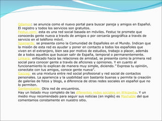 Qdamos : se anuncia como el nuevo portal para buscar pareja y amigos en Español. El registro y todos los servicios son gratuitos. Festuc.com:  esta es una red social basada en móviles. Festuc te promete que conocerás gente nueva a través de amigos o por cercanía geográfica a través de servicio en el teléfono móvil.  Spaniards:  se presenta como la Comunidad de Españoles en el Mundo. Indican que la misión de esta red es ayudar y poner en contacto a todos los españoles que viven en el extranjero, bien sea por motivo de estudios, trabajo o placer, además de a todos aquellos que buscan salir de España, temporal o permanentemente.  Linkara:  enfocado hacia las relaciones de amistad, se presenta como la primera red social para conocer gente a través de aficiones y opiniones. Y en cuanto al funcionamiento lo explican de manera muy simple, diciendo .”  Expresa tu opinión, conectate con tus amigos, conoce gente nueva”. Gazzag:  es una mixtura entre red social profesional y red social de contactos personales. La apariencia y la usabilidad son bastante buenas y permite la creación de galerías de fotos y blogs, a diferencia de otras redes sociales en español que no lo permiten.  Gentenotable:  Otra red de encuentros. Hay un listado muy completo de las  diferentes redes sociales en Wikipedia . Y un medio muy recomendado para seguir sus noticias (en inglés) es  Mashable  del que comentamos constamente en nuestro sitio. 