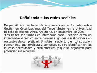 Definiendo a las redes sociales Me permitiré extractarles de la ponencia en las Jornadas sobre Gestión en Organizaciones del Tercer Sector en la Universidad Di Tella de Buenos Aires, Argentina, en noviembre de 2001: “ Las Redes son formas de interacción social, definida como un intercambio dinámico entre personas, grupos e instituciones en contextos de complejidad. Un sistema abierto y en construcción permanente que involucra a conjuntos que se identifican en las mismas necesidades y problemáticas y que se organizan para potenciar sus recursos. 