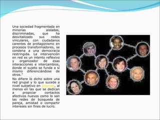 Una sociedad fragmentada en minorías aisladas, discriminadas, que ha desvitalizado sus redes vinculares, con ciudadanos carentes de protagonismo en procesos transformadores, se condena a una democracia restringida. La intervención en red es un intento reflexivo y organizador de esas interacciones e intercambios, donde el sujeto se funda a sí mismo diferenciándose de otros.” No difiere lo dicho sobre una red grupal y lo que sucede a nivel subjetivo en  Internet , al menos en las que se dedican a propiciar contactos afectivos nuevos como lo son las redes de búsqueda de pareja, amistad o compartir intereses sin fines de lucro. 
