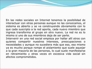 En las redes sociales en Internet tenemos la posibilidad de interactuar con otras personas aunque no las conozcamos, el sistema es abierto y se va construyendo obviamente con lo que cada suscripto a la red aporta, cada nuevo miembro que ingresa transforma al grupo en otro nuevo. La red no es lo mismo si uno de sus miembros deja de ser parte. Intervenir en una red social empieza por hallar allí otros con quienes compartir nuestros intereses, preocupaciones o necesidades y aunque no sucediera más que eso, eso mismo ya es mucho porque rompe el aislamiento que suele aquejar a la gran mayoría de las personas, lo cual suele manifestarse en retraimiento y otras veces en excesiva vida social sin afectos comprometidos. 