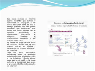 Las redes sociales en Internet suelen posibilitar que pluridad y comunidad se conjuguen y allí quizás esté gran parte de toda la energía que le da vida a los grupos humanos que conforman esas redes. Las redes sociales dan al anónimo popularidad, al discriminado integración, al diferente igualdad, al malhumorado educación y así muchas cosas más. La fuerza del grupo permite sobre el individuo cambios que de otra manera podrían ser difíciles y genera nuevos vínculos afectivos y de negocios. Sólo con estas incompletas reflexiones sobre los beneficios psicosociales que brindan las redes a los individuos ¿Queda alguna duda acerca de cuál es la causa del éxito y popularidad que ganan a gran velocidad las redes sociales en Internet? 