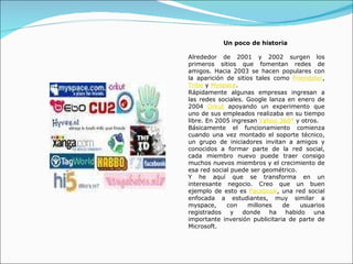 Un poco de historia  Alrededor de 2001 y 2002 surgen los primeros sitios que fomentan redes de amigos. Hacia 2003 se hacen populares con la aparición de sitios tales como  Friendster ,  Tribe  y  Myspace .  Rápidamente algunas empresas ingresan a las redes sociales. Google lanza en enero de 2004  Orkut  apoyando un experimento que uno de sus empleados realizaba en su tiempo libre. En 2005 ingresan  Yahoo 360º  y otros. Básicamente el funcionamiento comienza cuando una vez montado el soporte técnico, un grupo de iniciadores invitan a amigos y conocidos a formar parte de la red social, cada miembro nuevo puede traer consigo muchos nuevos miembros y el crecimiento de esa red social puede ser geométrico. Y he aquí que se transforma en un interesante negocio. Creo que un buen ejemplo de esto es  Facebook , una red social enfocada a estudiantes, muy similar a myspace, con millones de usuarios registrados y donde ha habido una importante inversión publicitaria de parte de Microsoft.  