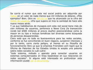 Se corría el rumor que esta red social podría ser adquirida por  Yahoo  en un valor de nada menos que mil millones de dólares. ¿Más ejemplos? Bien. Otro es  del.icio.us  que ha alcanzado ya la cifra del  millón de usuarios , cifra que supera en tres la cantidad de hace sólo nueve meses atrás.  Y ya que hablábamos de mysapce.com esta red social tiene más de cien millones de usuarios, pertenece a News Corp (la transacción rondó lod $580 millones al previo dueño) posicionándose como la mayor en su tipo e incluye temáticas tan diversas como búsqueda de personas desaparecidas. Claro está que no todo es buenaventura para las redes sociales, conforme se fue convirtiendo en buen negocio, surgieron intereses y por lo tanto, corre cierto peligro, al menos en su filosofía de funcionamiento libre ya que la empresa Friendster.com logró que la Oficina de Patentes de los Estados Unidos le acepte una patente sobre redes sociales la cuál cubre:  “ todo sistema, método y aparato para conectar usuarios en sistemas computerizados en línea basándose en sus relaciones en redes sociales”. Si alguno está interesado en profundizar esta información puede  ver el documento .  