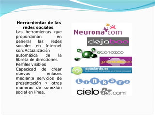 Herramientas de las redes sociales  Las herramientas que proporcionan en general las redes sociales en Internet son:Actualización automática de la libreta de direcciones Perfiles visibles Capacidad de crear nuevos enlaces mediante servicios de presentación y otras maneras de conexión social en línea.  