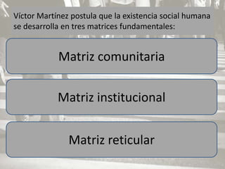 Víctor Martínez postula que la existencia social humana
se desarrolla en tres matrices fundamentales:


            Matriz comunitaria

            Matriz institucional


               Matriz reticular
 