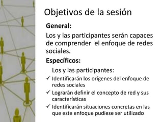 Objetivos de la sesión
General:
Los y las participantes serán capaces
de comprender el enfoque de redes
sociales.
Específicos:
  Los y las participantes:
 Identificarán los orígenes del enfoque de
  redes sociales
 Lograrán definir el concepto de red y sus
  características
 Identificarán situaciones concretas en las
  que este enfoque pudiese ser utilizado
 
