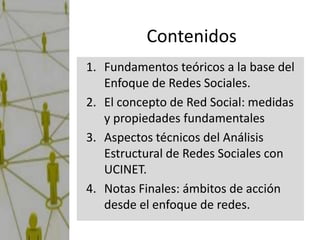 Contenidos
1. Fundamentos teóricos a la base del
   Enfoque de Redes Sociales.
2. El concepto de Red Social: medidas
   y propiedades fundamentales
3. Aspectos técnicos del Análisis
   Estructural de Redes Sociales con
   UCINET.
4. Notas Finales: ámbitos de acción
   desde el enfoque de redes.
 