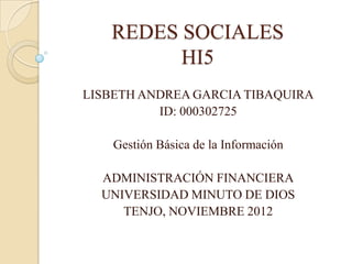 REDES SOCIALES
         HI5
LISBETH ANDREA GARCIA TIBAQUIRA
          ID: 000302725

    Gestión Básica de la Información

  ADMINISTRACIÓN FINANCIERA
  UNIVERSIDAD MINUTO DE DIOS
     TENJO, NOVIEMBRE 2012
 