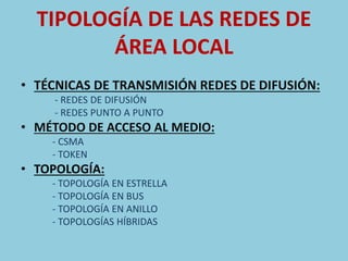 TIPOLOGÍA DE LAS REDES DE 
ÁREA LOCAL 
• TÉCNICAS DE TRANSMISIÓN REDES DE DIFUSIÓN: 
- REDES DE DIFUSIÓN 
- REDES PUNTO A PUNTO 
• MÉTODO DE ACCESO AL MEDIO: 
- CSMA 
- TOKEN 
• TOPOLOGÍA: 
- TOPOLOGÍA EN ESTRELLA 
- TOPOLOGÍA EN BUS 
- TOPOLOGÍA EN ANILLO 
- TOPOLOGÍAS HÍBRIDAS 
 