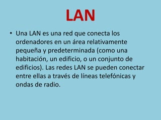 LAN 
• Una LAN es una red que conecta los 
ordenadores en un área relativamente 
pequeña y predeterminada (como una 
habitación, un edificio, o un conjunto de 
edificios). Las redes LAN se pueden conectar 
entre ellas a través de líneas telefónicas y 
ondas de radio. 
 