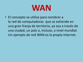 WAN 
• El concepto se utiliza para nombrar a 
la red de computadoras que se extiende en 
una gran franja de territorio, ya sea a través de 
una ciudad, un país o, incluso, a nivel mundial. 
Un ejemplo de red WAN es la propia Internet. 
 