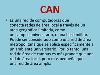 CAN 
• Es una red de computadoras que 
conecta redes de área local a través de un 
área geográfica limitada, como 
un campus universitario, o una base militar. 
Puede ser considerado como una red de área 
metropolitana que se aplica específicamente a 
un ambiente universitario. Por lo tanto, una 
red de área de campus es más grande que una 
red de área local, pero más pequeña que 
una red de área amplia. 
 