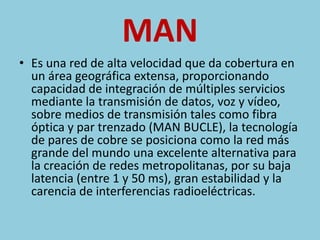 MAN 
• Es una red de alta velocidad que da cobertura en 
un área geográfica extensa, proporcionando 
capacidad de integración de múltiples servicios 
mediante la transmisión de datos, voz y vídeo, 
sobre medios de transmisión tales como fibra 
óptica y par trenzado (MAN BUCLE), la tecnología 
de pares de cobre se posiciona como la red más 
grande del mundo una excelente alternativa para 
la creación de redes metropolitanas, por su baja 
latencia (entre 1 y 50 ms), gran estabilidad y la 
carencia de interferencias radioeléctricas. 
 