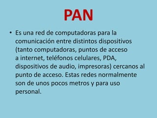 PAN 
• Es una red de computadoras para la 
comunicación entre distintos dispositivos 
(tanto computadoras, puntos de acceso 
a internet, teléfonos celulares, PDA, 
dispositivos de audio, impresoras) cercanos al 
punto de acceso. Estas redes normalmente 
son de unos pocos metros y para uso 
personal. 
 