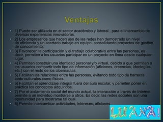 • 1) Puede ser utilizada en el sector académico y laboral , para el intercambio de
diversas experiencias innovadoras.
• 2) Los empresarios que hacen uso de las redes han demostrado un nivel
de eficiencia y un acertado trabajo en equipo, consolidando proyectos de gestión
de conocimiento.
• 3) Favorecen la participación y el trabajo colaborativo entre las personas, es
decir, permiten a los usuarios participar en un proyecto en línea desde cualquier
lugar.
• 4) Permiten construir una identidad personal y/o virtual, debido a que permiten a
los usuarios compartir todo tipo de información (aficiones, creencias, ideologías,
etc.) con el resto de los cibernautas.
• 5) Facilitan las relaciones entre las personas, evitando todo tipo de barreras
tanto culturales como físicas.
• 6) Facilitan el aprendizaje integral fuera del aula escolar, y permiten poner en
práctica los conceptos adquiridos.
• 7) Por el aislamiento social del mundo actual, la interacción a través de Internet
permite a un individuo mostrarse a otros. Es decir, las redes sociales son una
oportunidad para mostrarse tal cual.
• 8) Permite intercambiar actividades, intereses, aficiones.
 