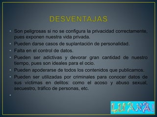 • Son peligrosas si no se configura la privacidad correctamente,
pues exponen nuestra vida privada.
• Pueden darse casos de suplantación de personalidad.
• Falta en el control de datos.
• Pueden ser adictivas y devorar gran cantidad de nuestro
tiempo, pues son ideales para el ocio.
• Pueden apoderarse de todos los contenidos que publicamos.
• Pueden ser utilizadas por criminales para conocer datos de
sus víctimas en delitos: como el acoso y abuso sexual,
secuestro, tráfico de personas, etc.
•
 