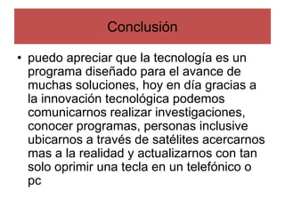 • puedo apreciar que la tecnología es un
programa diseñado para el avance de
muchas soluciones, hoy en día gracias a
la innovación tecnológica podemos
comunicarnos realizar investigaciones,
conocer programas, personas inclusive
ubicarnos a través de satélites acercarnos
mas a la realidad y actualizarnos con tan
solo oprimir una tecla en un telefónico o
pc
Conclusión
 