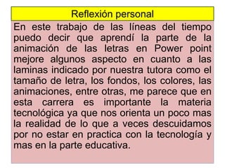 En este trabajo de las líneas del tiempo
puedo decir que aprendí la parte de la
animación de las letras en Power point
mejore algunos aspecto en cuanto a las
laminas indicado por nuestra tutora como el
tamaño de letra, los fondos, los colores, las
animaciones, entre otras, me parece que en
esta carrera es importante la materia
tecnológica ya que nos orienta un poco mas
la realidad de lo que a veces descuidamos
por no estar en practica con la tecnología y
mas en la parte educativa.
Reflexión personal
 