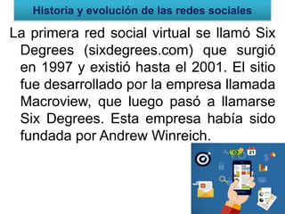 Historia y evolución de las redes sociales
La primera red social virtual se llamó Six
Degrees (sixdegrees.com) que surgió
en 1997 y existió hasta el 2001. El sitio
fue desarrollado por la empresa llamada
Macroview, que luego pasó a llamarse
Six Degrees. Esta empresa había sido
fundada por Andrew Winreich.
 