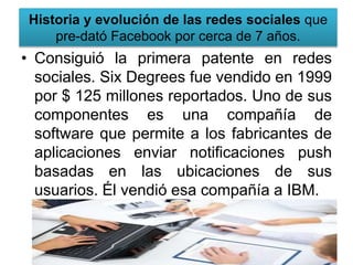 Historia y evolución de las redes sociales que
pre-dató Facebook por cerca de 7 años.
• Consiguió la primera patente en redes
sociales. Six Degrees fue vendido en 1999
por $ 125 millones reportados. Uno de sus
componentes es una compañía de
software que permite a los fabricantes de
aplicaciones enviar notificaciones push
basadas en las ubicaciones de sus
usuarios. Él vendió esa compañía a IBM.
 