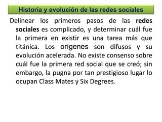 Historia y evolución de las redes sociales
Delinear los primeros pasos de las redes
sociales es complicado, y determinar cuál fue
la primera en existir es una tarea más que
titánica. Los orígenes son difusos y su
evolución acelerada. No existe consenso sobre
cuál fue la primera red social que se creó; sin
embargo, la pugna por tan prestigioso lugar lo
ocupan Class Mates y Six Degrees.
 