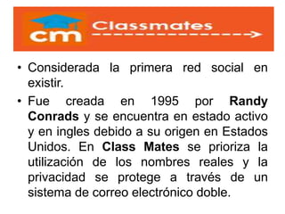 • Considerada la primera red social en
existir.
• Fue creada en 1995 por Randy
Conrads y se encuentra en estado activo
y en ingles debido a su origen en Estados
Unidos. En Class Mates se prioriza la
utilización de los nombres reales y la
privacidad se protege a través de un
sistema de correo electrónico doble.
 