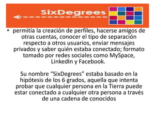 • permitía la creación de perfiles, hacerse amigos de
otras cuentas, conocer el tipo de separación
respecto a otros usuarios, enviar mensajes
privados y saber quién estaba conectado; formato
tomado por redes sociales como MySpace,
LinkedIn y Facebook.
Su nombre “SixDegrees” estaba basado en la
hipótesis de los 6 grados, aquella que intenta
probar que cualquier persona en la Tierra puede
estar conectado a cualquier otra persona a través
de una cadena de conocidos
 