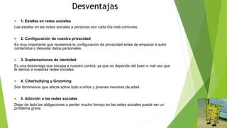 Desventajas
 1. Estafas en redes sociales
Las estafas en las redes sociales a personas son cada día más comunes.
 2. Configuración de nuestra privacidad
Es muy importante que revisemos la configuración de privacidad antes de empezar a subir
contenidos o desvelar datos personales.
 3. Suplantaciones de identidad
Es una desventaja que escapa a nuestro control, ya que no depende del buen o mal uso que
le demos a nuestras redes sociales.
 4. Ciberbullying y Grooming
Son fenómenos que afecta sobre todo a niños y jóvenes menores de edad.
 5. Adicción a las redes sociales
Dejar de lado las obligaciones o perder mucho tiempo en las redes sociales puede ser un
problema grave.
 