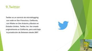 9.Twitter
Twitter es un servicio de microblogging,
con sede en San Francisco, California,
con filiales en San Antonio y Boston en
Estados Unidos. Twitter, Inc. fue creado
originalmente en California, pero está bajo
la jurisdicción de Delaware desde 2007
 