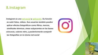 8.Instagram
Instagram es una red social y aplicación. Su función
es subir fotos, vídeos. Sus usuarios también pueden
aplicar efectos fotográficos como filtros, marcos,
similitudes térmicas, áreas subyacentes en las bases
cóncavas, colores retro, y posteriormente compartir
las fotografías en la misma red social
 
