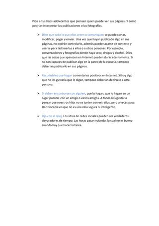 Pide a tus hijos adolecentes que piensen quien puede ver sus páginas. Y como
podrían interpretar las publicaciones o las fotografías.

    Diles que todo lo que ellos creen o comuniquen se puede cortar,
     modificar, pegar y enviar. Una vez que hayan publicado algo en sus
     páginas, no podrán controlarlo, además puede sacarse de contexto y
     usarse para lastimarlos a ellos o a otras personas. Por ejemplo,
     conversaciones y fotografías donde haya sexo, drogas y alcohol. Diles
     que las cosas que aparecen en Internet pueden durar eternamente. Si
     no son capaces de publicar algo en la pared de la escuela, tampoco
     deberían publicarlo en sus páginas.

    Recuérdales que hagan comentarios positivos en Internet. Si hay algo
     que no les gustaría que le digan, tampoco deberían decírselo a otra
     persona.

    Si deben encontrarse con alguien, que lo hagan, que lo hagan en un
     lugar público, con un amigo o varios amigos. A todos nos gustaría
     pensar que nuestros hijos no se junten con extraños, pero a veces pasa.
     Haz hincapié en que no es una idea segura ni inteligente.

    Ojo con el reloj. Los sitios de redes sociales pueden ser verdaderos
     devoradores de tiempo. Las horas pasan volando, lo cual no es bueno
     cuando hay que hacer la tarea.
 