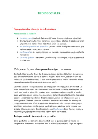 REDES SOCIALES




Sugerencias sobre el uso de las redes sociales.
Redes sociales: la realidad

    Los sitios como Facebook, Twitter o MySpace tienen controles de privacidad.
    En algunos sitios, los niños tienen que tener más de 13 años de edad para tener
     un perfil, pero incluso niños más chicos crean sus cuentas.
    No existen garantías de privacidad (incluso con las configuraciones) dado que
     todo se puede cortar, pegar y enviar.
    Las fotografías, las publicaciones o los mensajes inadecuados pueden dañar la
     reputación.
    Los niños pueden “etiquetar” (o identificar) a sus amigos, lo cual puede violar
     la privacidad.



Todo se trata de pasar el tiempo con los amigos……en internet
Son las 8:30 de la noche de un día de escuela; ¿sabes donde está tu hijo? Seguramente
ésta en la computadora, pero si es como la mayoría de los niños, está en un sitio de
red social. ¿Qué está haciendo? Es otro mundo y te vamos a ayudar a entender dónde
pasan el tiempo tus hijos (para que no te preocupes).

Las redes sociales son lugares donde los niños pasan el tiempo juntos en internet. Los
sitios funcionan de forma bastante sencilla: Los niños que se dan de alta obtienen un
perfil para publicar fotografías propias, arte y enlaces a canciones, escribir lo que les
gusta y conectarse con amigos. Son extensiones de la vida social de los niños. Las redes
sociales son centros importantes de comunicación, donde los niños pueden usar la
mensajería instantánea, conectarse con otras personas y escribir en los muros para
compartir comentarios públicos y privados. Las redes sociales también tienen juegos,
acertijos y aplicaciones con las que se puede abrazar a alguien o tomar cerveza con
amigos. Algunos ejemplos de redes sociales son Club Penguin (para los más chicos) y
Facebook y MySpace para adolecentes a partir de los 13 de edad.

La importancia de los controles de privacidad
Salvo que tu hijo use controles de privacidad, todo lo que diga sobre sí mismo en
fotografías o texto estará a la vista de todo el mundo: autoridades a cargo del ingreso
 