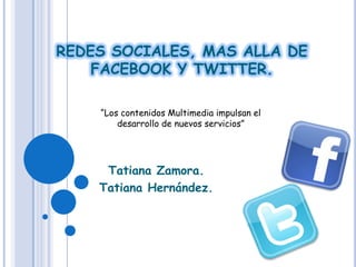 REDES SOCIALES, MAS ALLA DE
    FACEBOOK Y TWITTER.

    “Los contenidos Multimedia impulsan el
        desarrollo de nuevos servicios”




     Tatiana Zamora.
    Tatiana Hernández.
 
