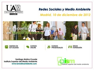Redes Sociales y Medio Ambiente
                                        Madrid, 10 de diciembre de 2012




              Santiago Molina Cruzate
Instituto Superior del Medio Ambiente
          www.ismedioambiente.com
 