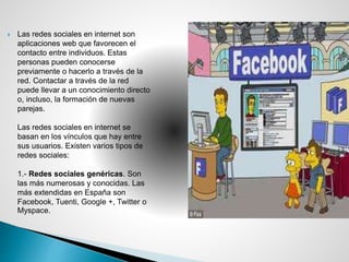  Las redes sociales en internet son
aplicaciones web que favorecen el
contacto entre individuos. Estas
personas pueden conocerse
previamente o hacerlo a través de la
red. Contactar a través de la red
puede llevar a un conocimiento directo
o, incluso, la formación de nuevas
parejas.
Las redes sociales en internet se
basan en los vínculos que hay entre
sus usuarios. Existen varios tipos de
redes sociales:
1.- Redes sociales genéricas. Son
las más numerosas y conocidas. Las
más extendidas en España son
Facebook, Tuenti, Google +, Twitter o
Myspace.
 