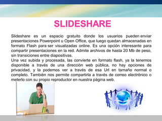 Slideshare es un espacio gratuito donde los usuarios pueden enviar
presentaciones Powerpoint u Open Office, que luego quedan almacenadas en
formato Flash para ser visualizadas online. Es una opción interesante para
compartir presentaciones en la red. Admite archivos de hasta 20 Mb de peso,
sin transiciones entre diapositivas.
Una vez subida y procesada, las convierte en formato flash, ya la tenemos
disponible a través de una dirección web pública, no hay opciones de
privacidad, y la podemos ver a través de esa Url en tamaño normal o
completo. También nos permite compartirla a través de correo electrónico o
meterlo con su propio reproductor en nuestra página web.
 