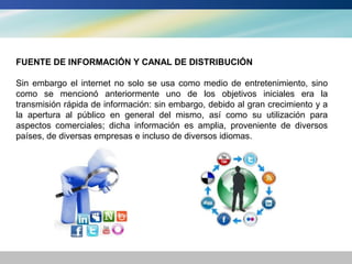 FUENTE DE INFORMACIÓN Y CANAL DE DISTRIBUCIÓN

Sin embargo el internet no solo se usa como medio de entretenimiento, sino
como se mencionó anteriormente uno de los objetivos iniciales era la
transmisión rápida de información: sin embargo, debido al gran crecimiento y a
la apertura al público en general del mismo, así como su utilización para
aspectos comerciales; dicha información es amplia, proveniente de diversos
países, de diversas empresas e incluso de diversos idiomas.
 