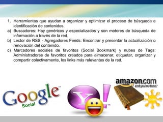 1. Herramientas que ayudan a organizar y optimizar el proceso de búsqueda e
   identificación de contenidos.
a) Buscadores: Hay genéricos y especializados y son motores de búsqueda de
   información a través de la red.
b) Lector de RSS - Agregadores Feeds: Encontrar y presentar la actualización o
   renovación del contenido.
c) Marcadores sociales de favoritos (Social Bookmark) y nubes de Tags:
   Administradores de favoritos creados para almacenar, etiquetar, organizar y
   compartir colectivamente, los links más relevantes de la red.
 