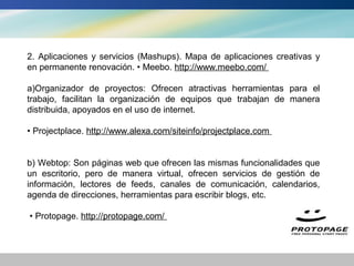 2. Aplicaciones y servicios (Mashups). Mapa de aplicaciones creativas y
en permanente renovación. • Meebo. http://www.meebo.com/

a)Organizador de proyectos: Ofrecen atractivas herramientas para el
trabajo, facilitan la organización de equipos que trabajan de manera
distribuida, apoyados en el uso de internet.

• Projectplace. http://www.alexa.com/siteinfo/projectplace.com


b) Webtop: Son páginas web que ofrecen las mismas funcionalidades que
un escritorio, pero de manera virtual, ofrecen servicios de gestión de
información, lectores de feeds, canales de comunicación, calendarios,
agenda de direcciones, herramientas para escribir blogs, etc.

• Protopage. http://protopage.com/
 