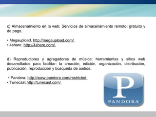 c) Almacenamiento en la web: Servicios de almacenamiento remoto; gratuito y
de pago.

• Megaupload. http://megaupload.com/
• 4share. http://4share.com/


d) Reproductores y agregadores de música: herramientas y sitios web
desarrollados para facilitar: la creación, edición, organización, distribución,
publicación, reproducción y búsqueda de audios.

 • Pandora. http://www.pandora.com/restricted
• Tunecast.http://tunecast.com/
 