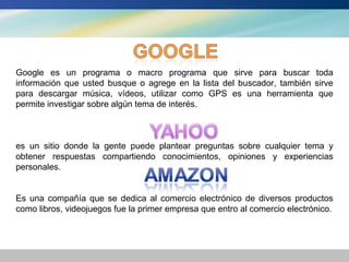 Google es un programa o macro programa que sirve para buscar toda
información que usted busque o agrege en la lista del buscador, también sirve
para descargar música, vídeos, utilizar como GPS es una herramienta que
permite investigar sobre algún tema de interés.



es un sitio donde la gente puede plantear preguntas sobre cualquier tema y
obtener respuestas compartiendo conocimientos, opiniones y experiencias
personales.


Es una compañía que se dedica al comercio electrónico de diversos productos
como libros, videojuegos fue la primer empresa que entro al comercio electrónico.
 