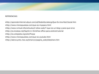 REFERENCIAS:


•http://aprenderinternet.about.com/od/RedesSociales/g/Que-Es-Una-Red-Social.htm
•http://www.misrespuestas.com/que-es-myspace.html
•http://www.ivirtual.info/articulos/2-sitios-web/7-ique-es-un-blog-y-para-que-sirve
•http://es.kioskea.net/faq/6111-thinkfree-office-para-android-tutorial
•http://es.wikipedia.org/wiki/Picasa
•http://www.misrespuestas.com/que-es-youtube.html
•http://alerce.pntic.mec.es/bmarco1/pagina_web/slideshare.htm
 